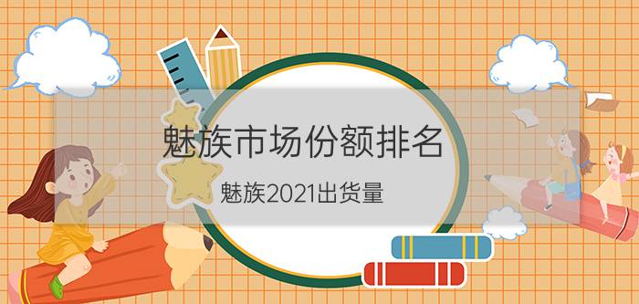 魅族市场份额排名 魅族2021出货量？